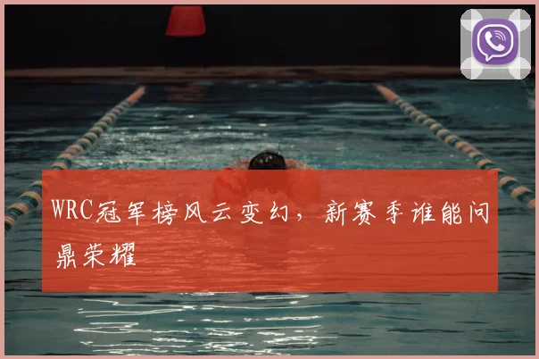 WRC冠军榜风云变幻,新赛季谁能问鼎荣耀