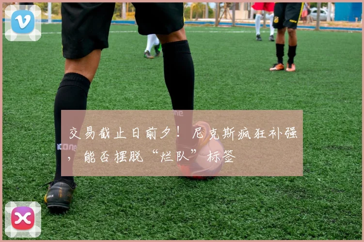 交易截止日前夕!尼克斯疯狂补强,能否摆脱“烂队”标签