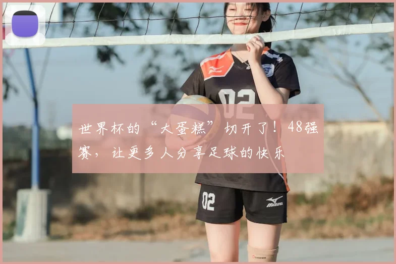 世界杯的“大蛋糕”切开了！48强赛，让更多人分享足球的快乐