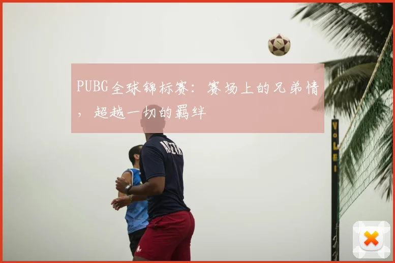 PUBG全球锦标赛：赛场上的兄弟情，超越一切的羁绊