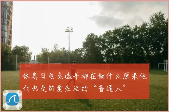 休息日电竞选手都在做什么原来他们也是热爱生活的“普通人”