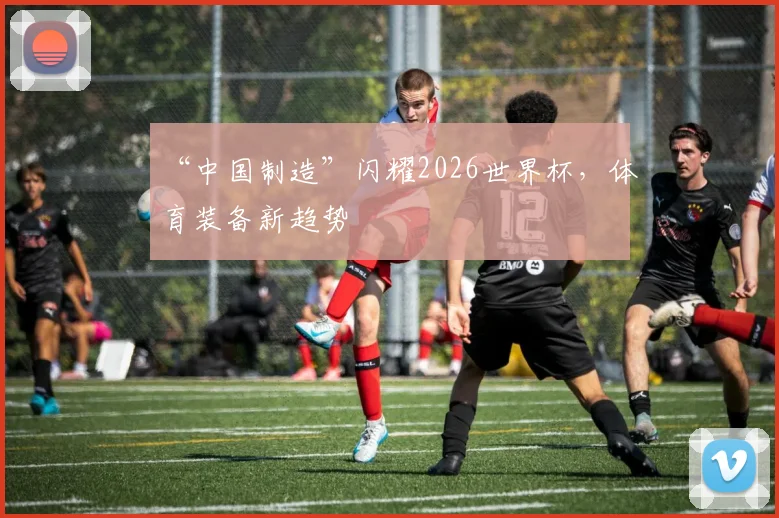 “中国制造”闪耀2026世界杯，体育装备新趋势