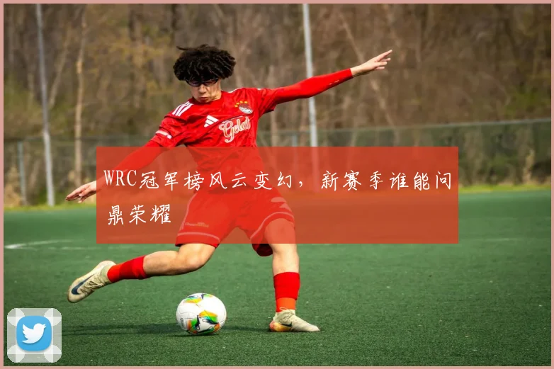 WRC冠军榜风云变幻,新赛季谁能问鼎荣耀