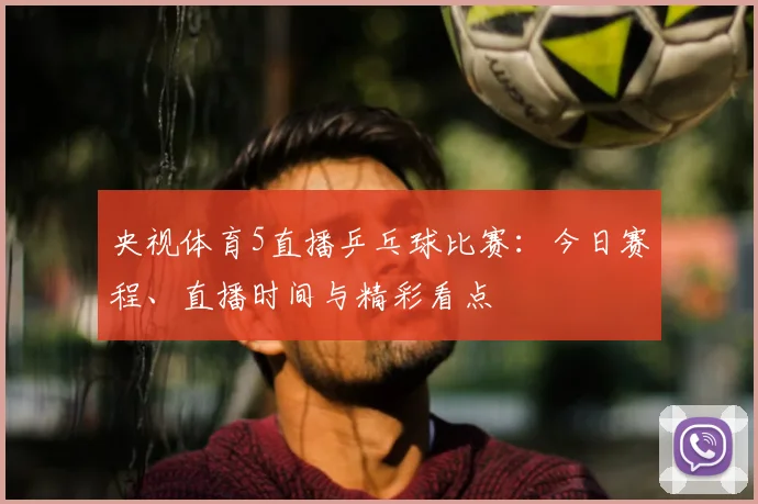 央视体育5直播乒乓球比赛:今日赛程、直播时间与精彩看点