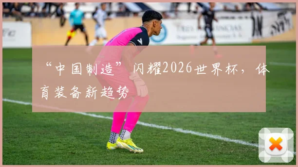 “中国制造”闪耀2026世界杯，体育装备新趋势