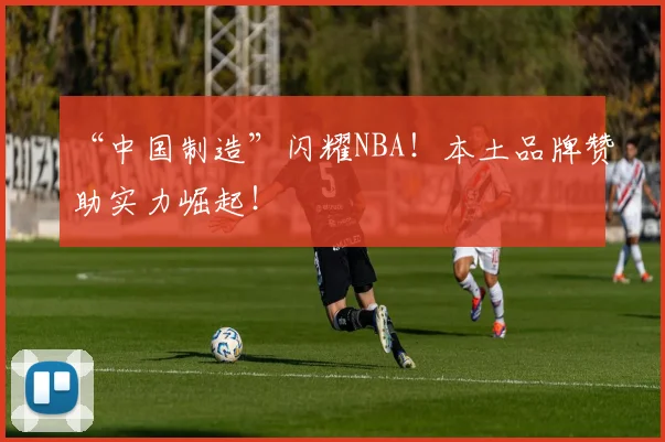“中国制造”闪耀NBA！本土品牌赞助实力崛起！